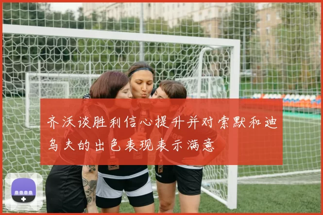 齐沃谈胜利信心提升并对索默和迪乌夫的出色表现表示满意