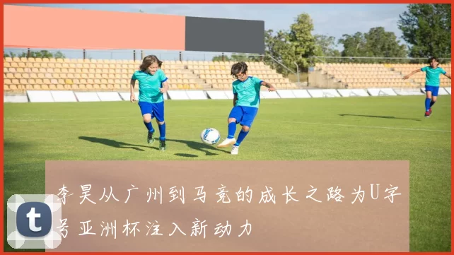 李昊从广州到马竞的成长之路为U字号亚洲杯注入新动力