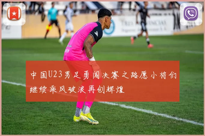 中国U23男足勇闯决赛之路愿小将们继续乘风破浪再创辉煌