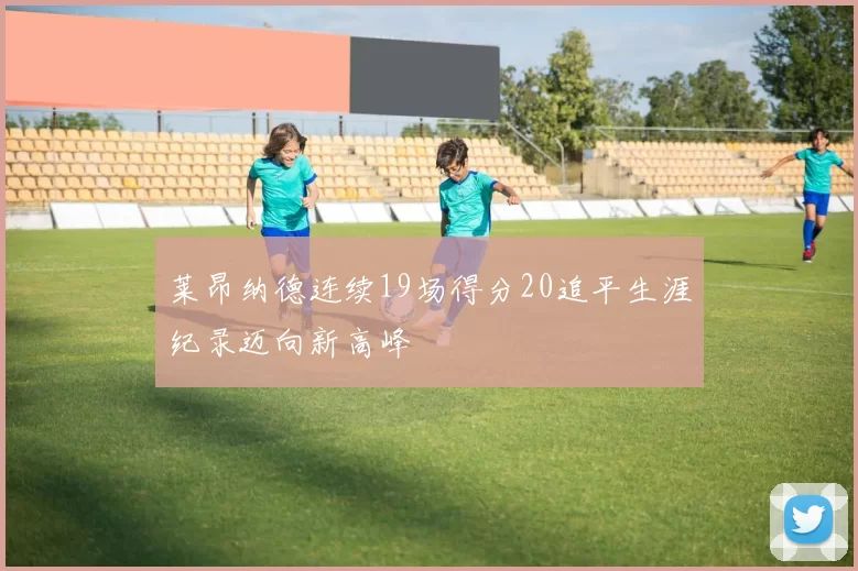 莱昂纳德连续19场得分20追平生涯纪录迈向新高峰
