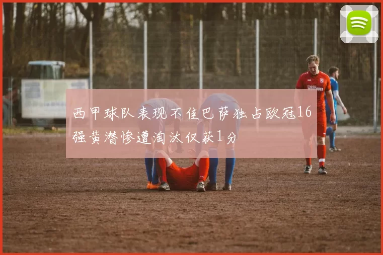 西甲球队表现不佳巴萨独占欧冠16强黄潜惨遭淘汰仅获1分