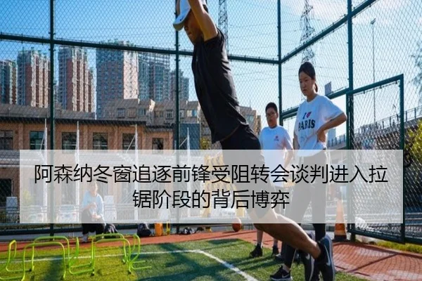 阿森纳冬窗追逐前锋受阻转会谈判进入拉锯阶段的背后博弈 | B-Sports